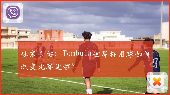 独家专访：Tombula世界杯用球如何改变比赛进程？