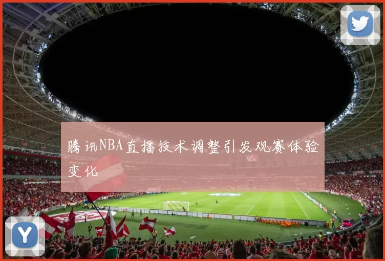 腾讯NBA直播技术调整引发观赛体验变化