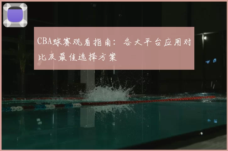 CBA球赛观看指南：各大平台应用对比及最佳选择方案