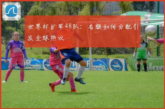 世界杯扩军48队:名额如何分配引发全球热议