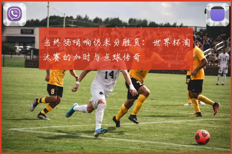 当终场哨响仍未分胜负:世界杯淘汰赛的加时与点球传奇