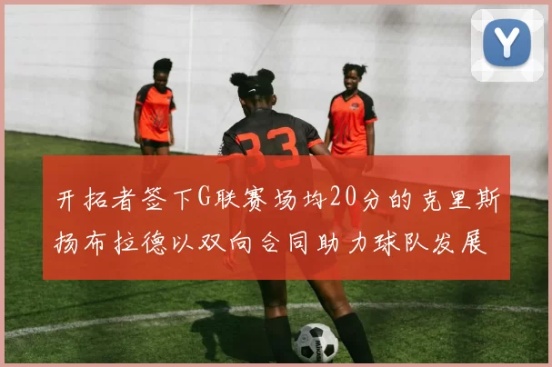开拓者签下G联赛场均20分的克里斯扬布拉德以双向合同助力球队发展