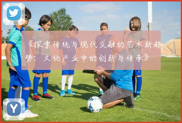 《探索传统与现代交融的艺术新趋势：文化产业中的创新与传承》