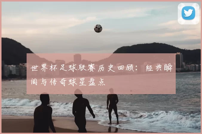 世界杯足球联赛历史回顾:经典瞬间与传奇球星盘点