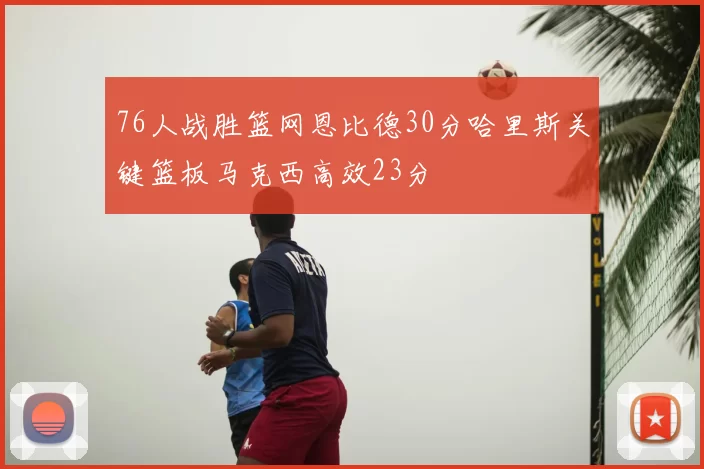 76人战胜篮网恩比德30分哈里斯关键篮板马克西高效23分