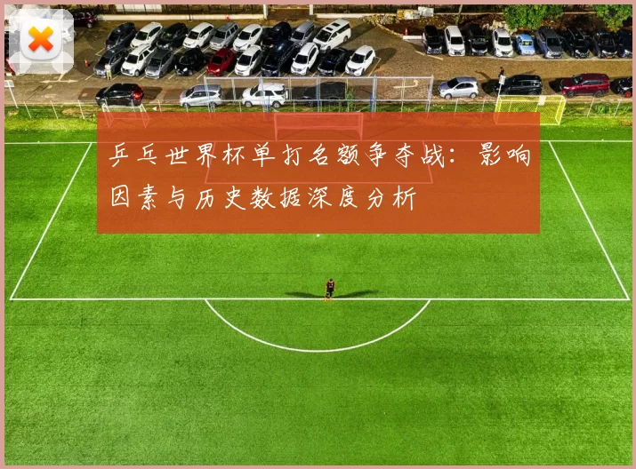 乒乓世界杯单打名额争夺战:影响因素与历史数据深度分析
