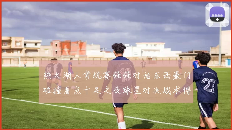 热火湖人常规赛强强对话东西豪门碰撞看点十足之夜球星对决战术博弈