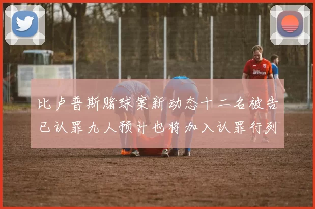 比卢普斯赌球案新动态十二名被告已认罪九人预计也将加入认罪行列