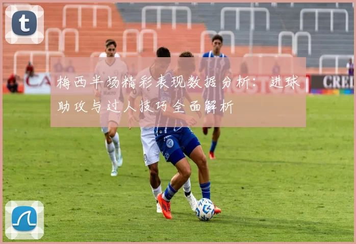 梅西半场精彩表现数据分析:进球助攻与过人技巧全面解析