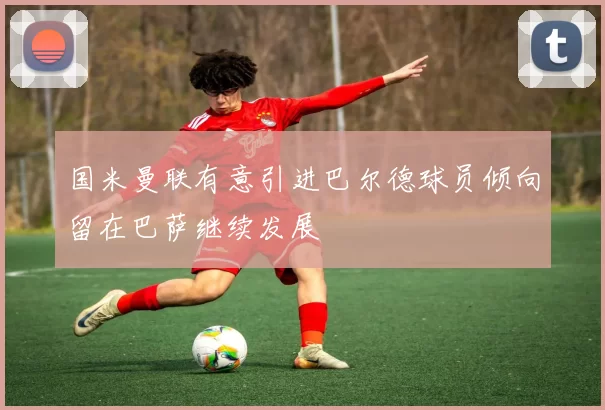 国米曼联有意引进巴尔德球员倾向留在巴萨继续发展