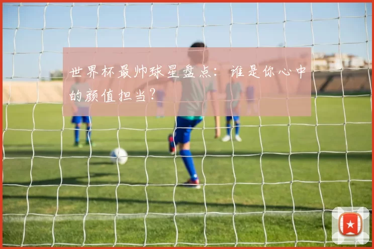 世界杯最帅球星盘点:谁是你心中的颜值担当?