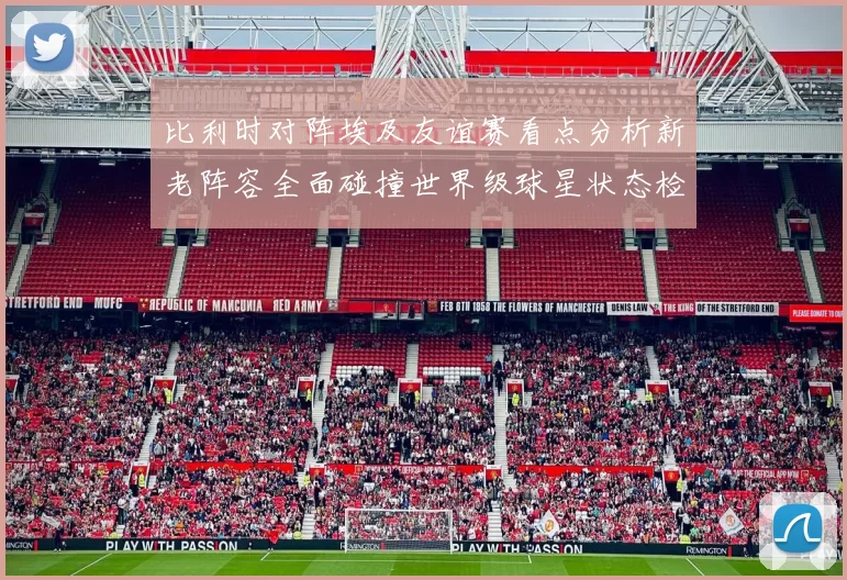 比利时对阵埃及友谊赛看点分析新老阵容全面碰撞世界级球星状态检验