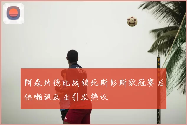 阿森纳德比战锁死斯彭斯欧冠赛后他嘲讽反击引发热议