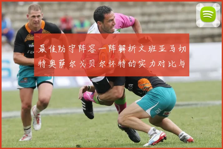 最佳防守阵容一阵解析文班亚马切特奥萨尔戈贝尔怀特的实力对比与展望