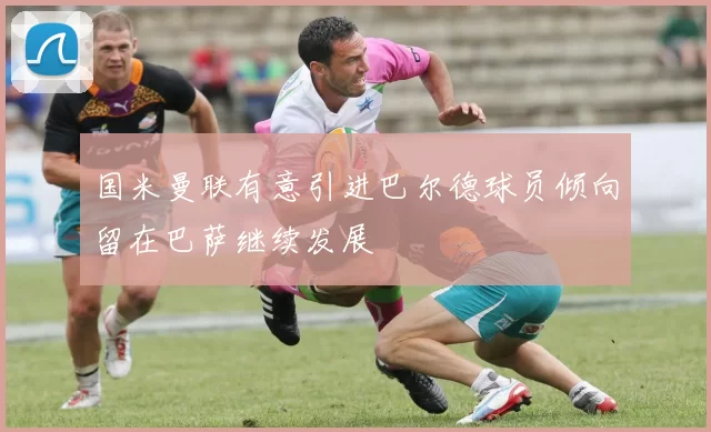 国米曼联有意引进巴尔德球员倾向留在巴萨继续发展