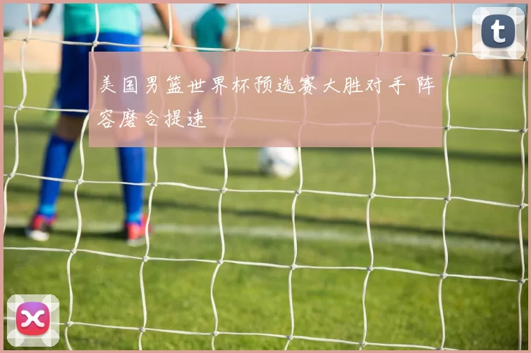 美国男篮世界杯预选赛大胜对手 阵容磨合提速