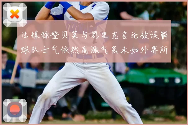 法媒称登贝莱与恩里克言论被误解球队士气依然高涨气氛未如外界所想紧张