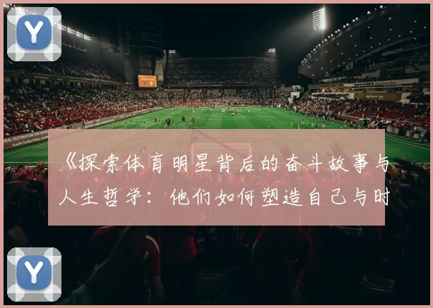 《探索体育明星背后的奋斗故事与人生哲学：他们如何塑造自己与时代》