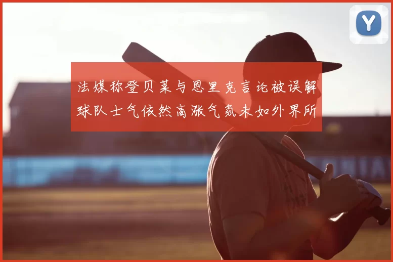 法媒称登贝莱与恩里克言论被误解球队士气依然高涨气氛未如外界所想紧张