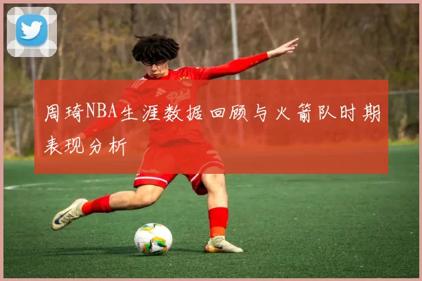 周琦NBA生涯数据回顾与火箭队时期表现分析