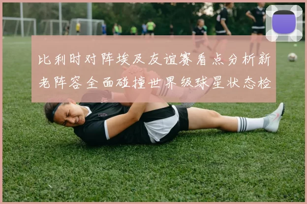 比利时对阵埃及友谊赛看点分析新老阵容全面碰撞世界级球星状态检验