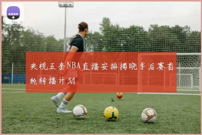 央视五套NBA直播安排揭晓季后赛首轮转播计划