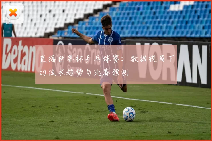 直播世界杯乒乓球赛:数据视角下的技术趋势与比赛预测