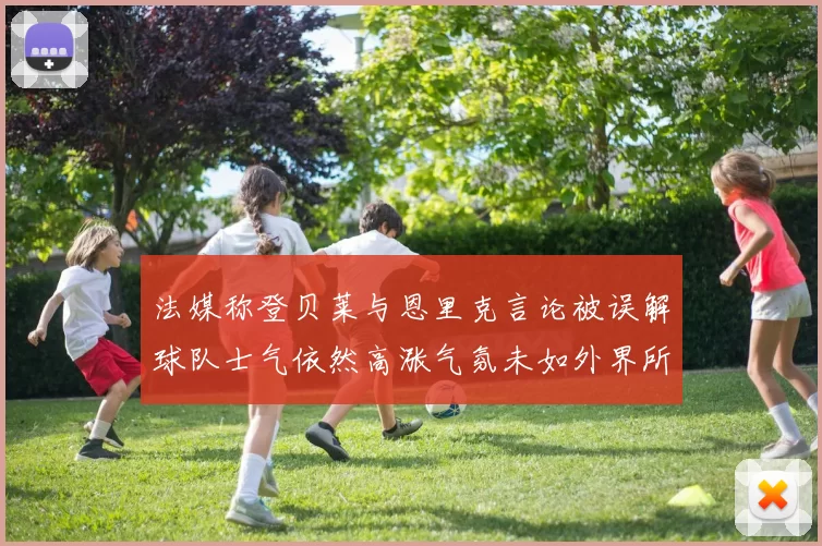 法媒称登贝莱与恩里克言论被误解球队士气依然高涨气氛未如外界所想紧张