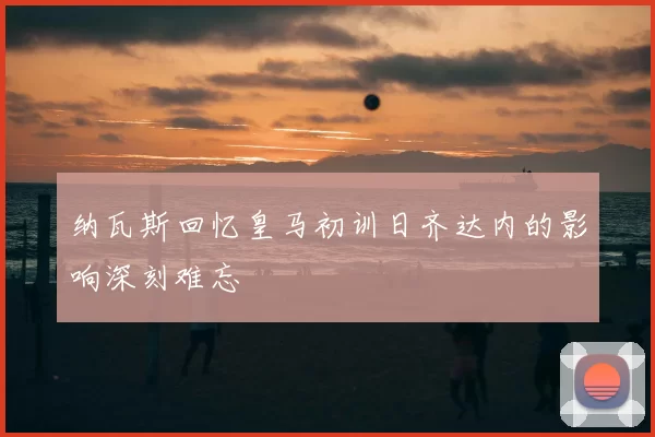 纳瓦斯回忆皇马初训日齐达内的影响深刻难忘