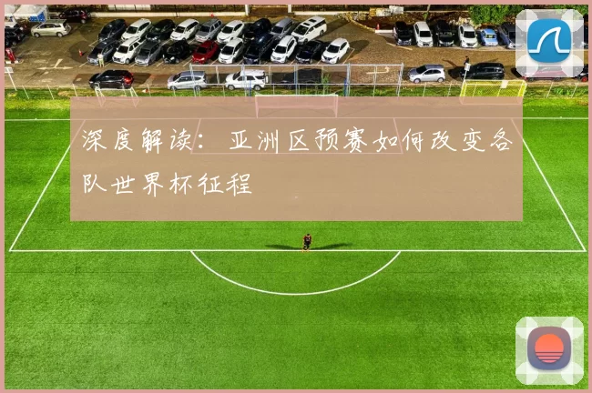 深度解读:亚洲区预赛如何改变各队世界杯征程