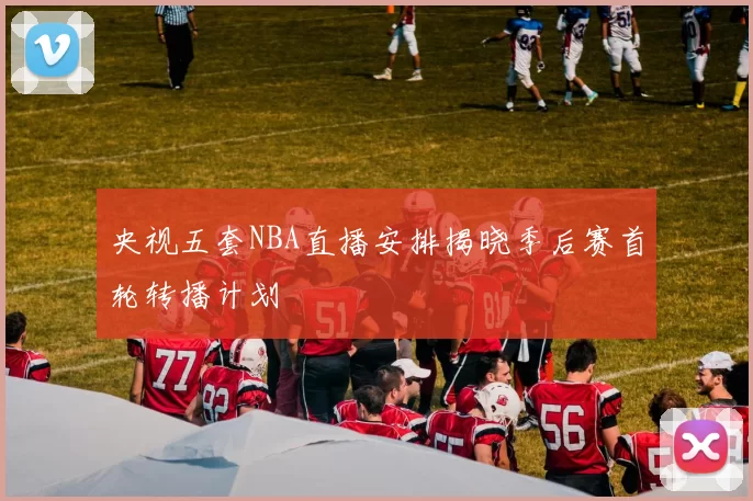 央视五套NBA直播安排揭晓季后赛首轮转播计划