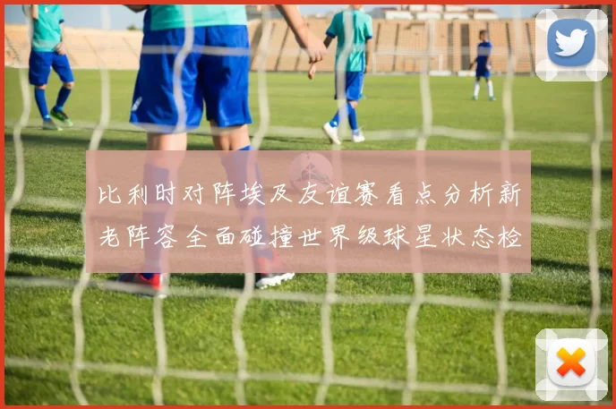 比利时对阵埃及友谊赛看点分析新老阵容全面碰撞世界级球星状态检验