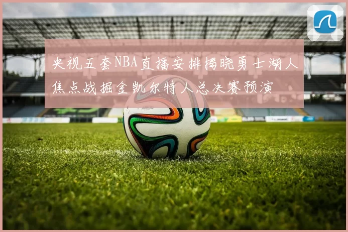 央视五套NBA直播安排揭晓勇士湖人焦点战掘金凯尔特人总决赛预演