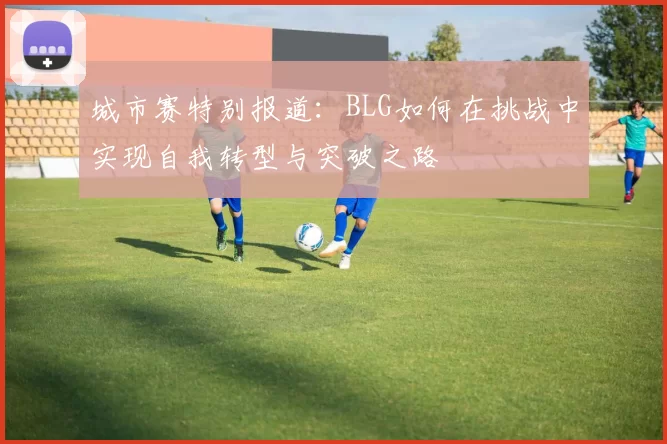 城市赛特别报道:BLG如何在挑战中实现自我转型与突破之路
