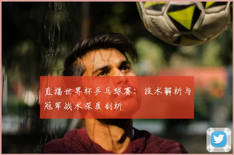 直播世界杯乒乓球赛:技术解析与冠军战术深度剖析