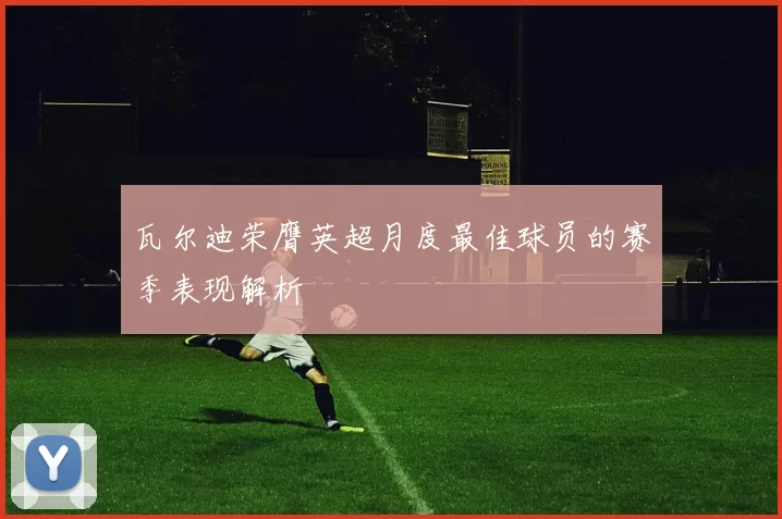 瓦尔迪荣膺英超月度最佳球员的赛季表现解析