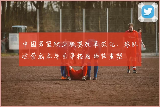 中国男篮职业联赛改革深化，球队运营成本与竞争格局面临重塑