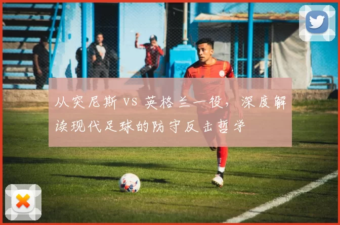 从突尼斯 vs 英格兰一役,深度解读现代足球的防守反击哲学