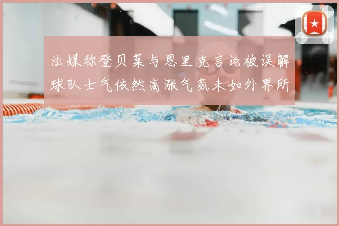 法媒称登贝莱与恩里克言论被误解球队士气依然高涨气氛未如外界所想紧张