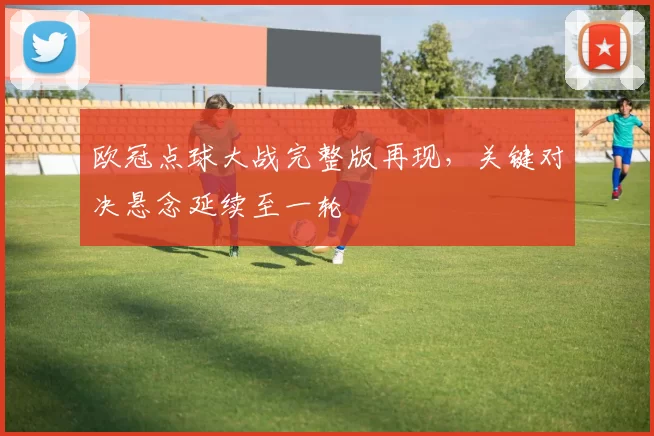 欧冠点球大战完整版再现,关键对决悬念延续至一轮