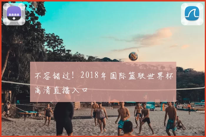 不容错过!2018年国际篮联世界杯高清直播入口