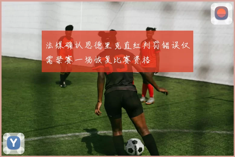 法媒确认恩德里克直红判罚错误仅需禁赛一场恢复比赛资格