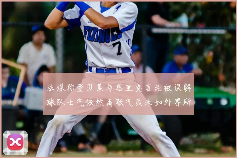 法媒称登贝莱与恩里克言论被误解球队士气依然高涨气氛未如外界所想紧张