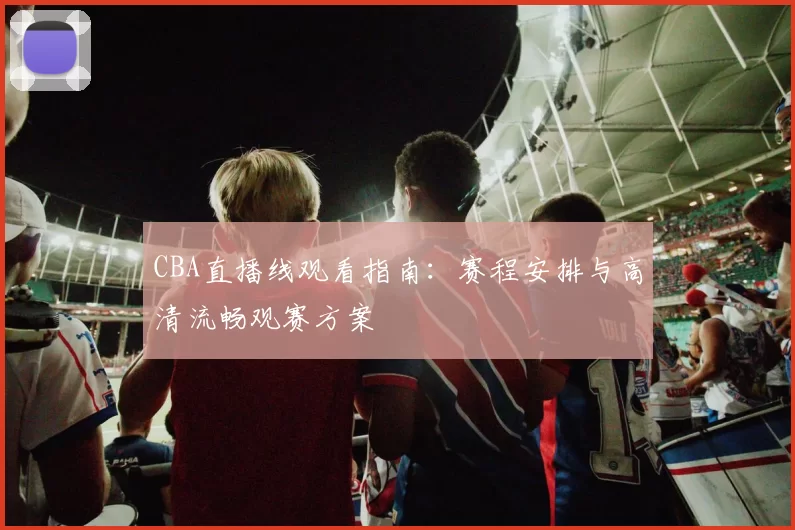 CBA直播线观看指南:赛程安排与高清流畅观赛方案