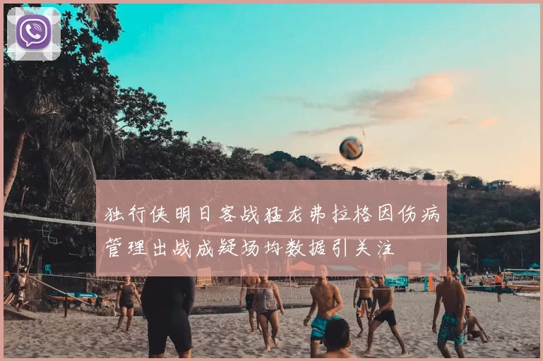 独行侠明日客战猛龙弗拉格因伤病管理出战成疑场均数据引关注