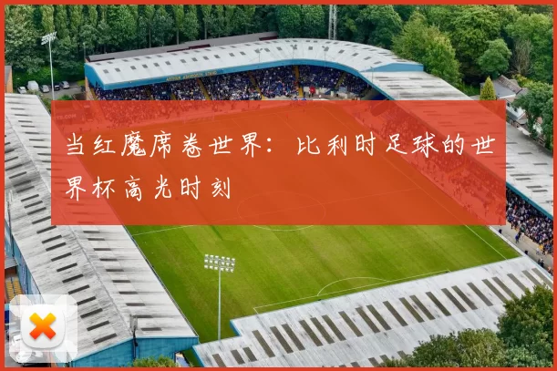 当红魔席卷世界:比利时足球的世界杯高光时刻