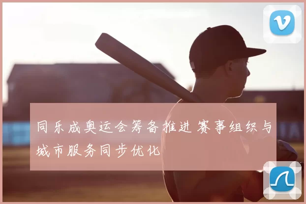 同乐成奥运会筹备推进 赛事组织与城市服务同步优化