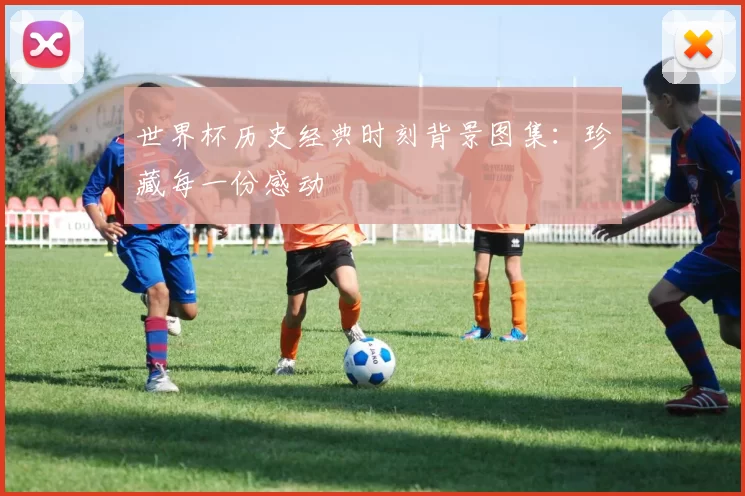 世界杯历史经典时刻背景图集:珍藏每一份感动