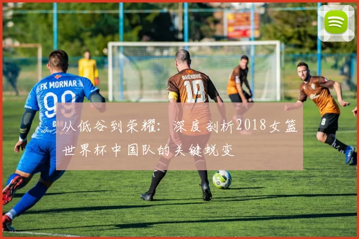 从低谷到荣耀:深度剖析2018女篮世界杯中国队的关键蜕变