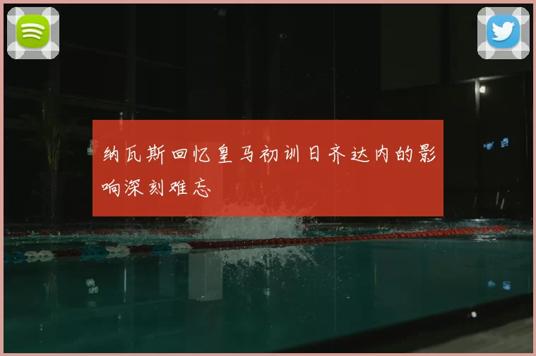 纳瓦斯回忆皇马初训日齐达内的影响深刻难忘